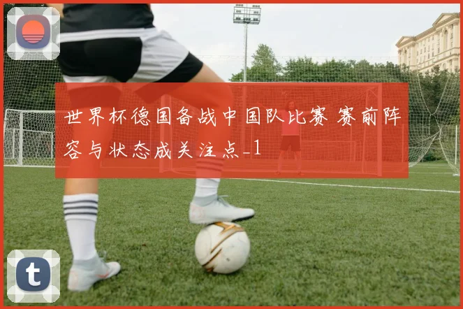 世界杯德国备战中国队比赛 赛前阵容与状态成关注点_1