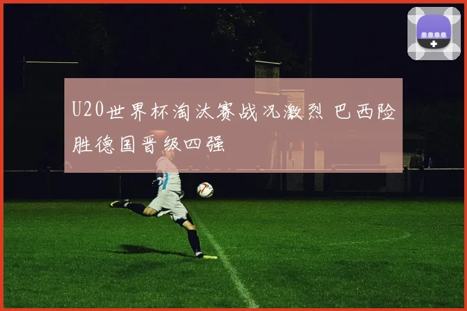 U20世界杯淘汰赛战况激烈 巴西险胜德国晋级四强