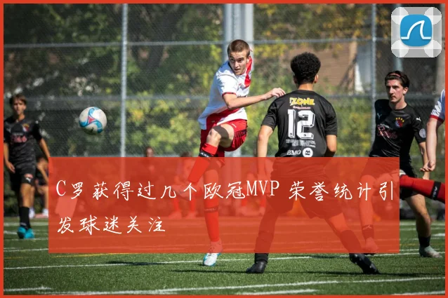 C罗获得过几个欧冠MVP 荣誉统计引发球迷关注
