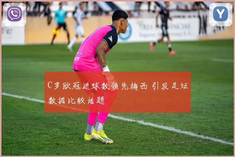 C罗欧冠进球数领先梅西 引发足坛数据比较话题