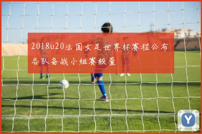 2018u20法国女足世界杯赛程公布 各队备战小组赛较量