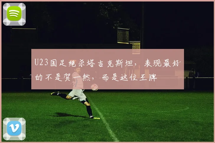 U23国足绝杀塔吉克斯坦,表现最好的不是贺一然,而是这位王牌