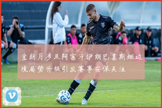金新月涉及阿富汗伊朗巴基斯坦边境局势升级引发赛事安保关注