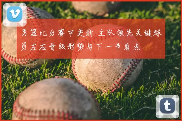 男篮比分赛中更新 主队领先关键球员左右晋级形势与下一节看点