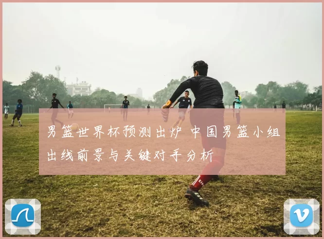 男篮世界杯预测出炉 中国男篮小组出线前景与关键对手分析