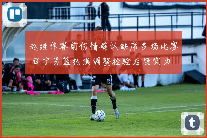 赵继伟赛前伤情确认缺席多场比赛 辽宁男篮轮换调整检验后场实力