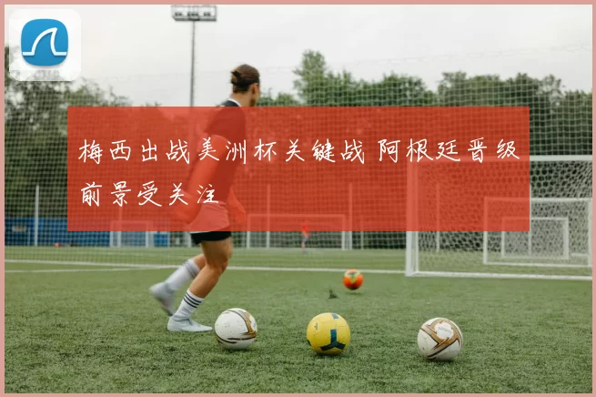 梅西出战美洲杯关键战 阿根廷晋级前景受关注