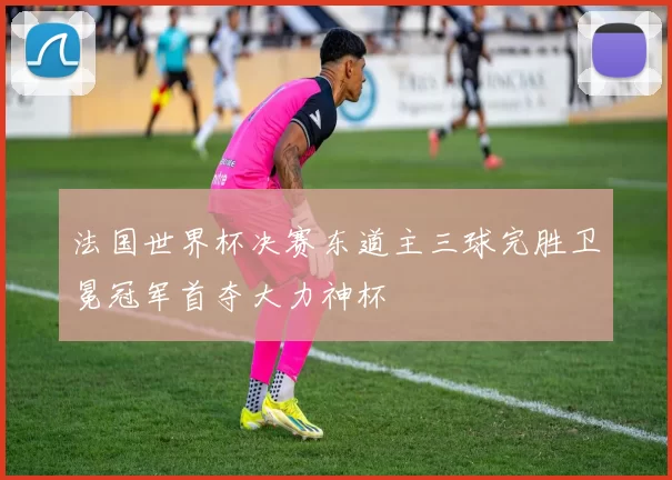 法国世界杯决赛东道主三球完胜卫冕冠军首夺大力神杯