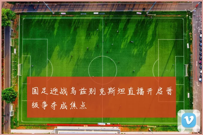 国足迎战乌兹别克斯坦直播开启晋级争夺成焦点