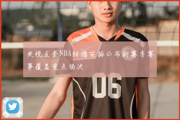 央视五套NBA转播安排公布新赛季赛事覆盖重点场次