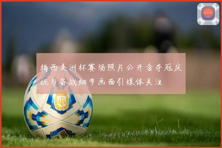 梅西美洲杯赛场照片公开含夺冠庆祝与备战细节画面引媒体关注