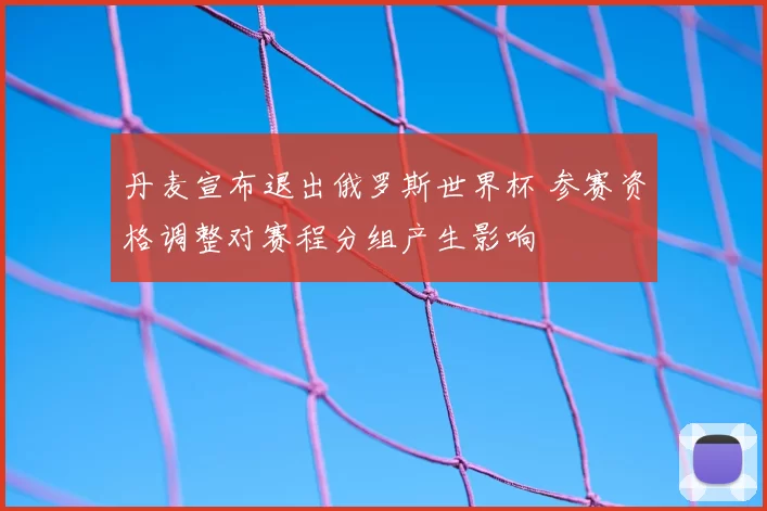 丹麦宣布退出俄罗斯世界杯 参赛资格调整对赛程分组产生影响