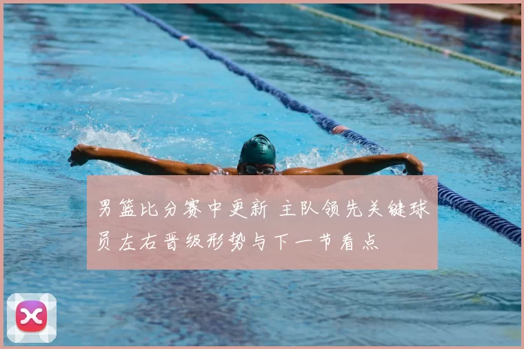 男篮比分赛中更新 主队领先关键球员左右晋级形势与下一节看点
