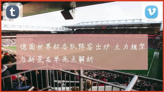 德国世界杯各队阵容出炉 主力框架与新星名单亮点解析