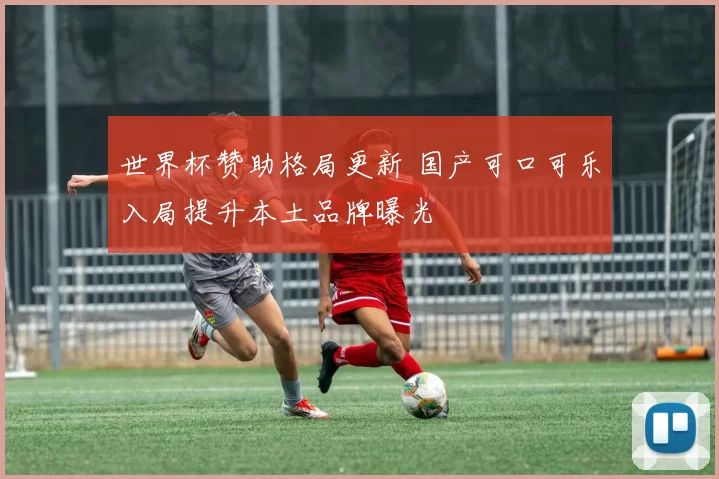 世界杯赞助格局更新 国产可口可乐入局提升本土品牌曝光