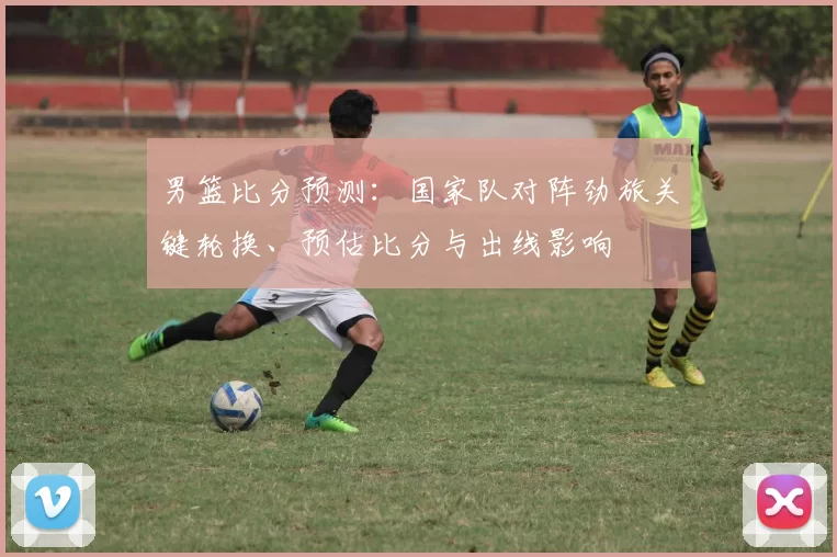 男篮比分预测:国家队对阵劲旅关键轮换、预估比分与出线影响