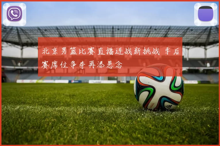 北京男篮比赛直播连战新挑战 季后赛席位争夺再添悬念
