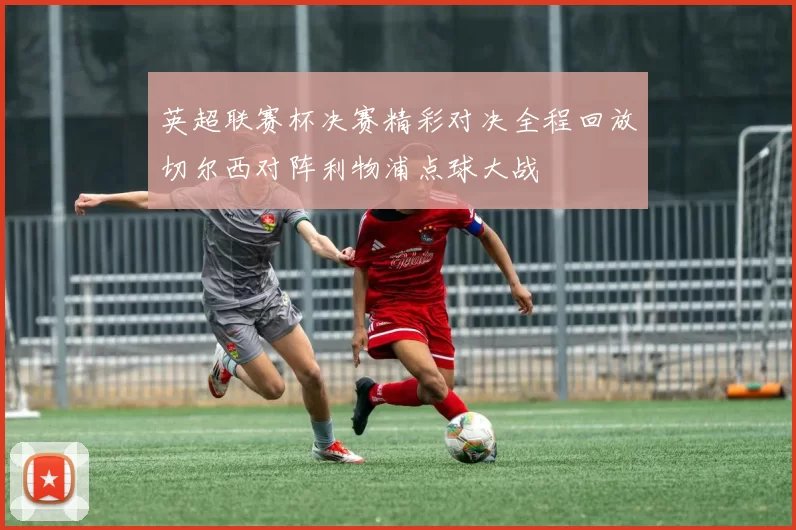 英超联赛杯决赛精彩对决全程回放切尔西对阵利物浦点球大战