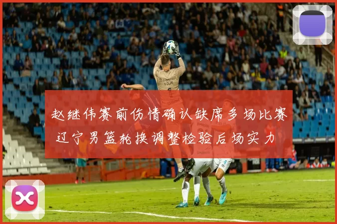 赵继伟赛前伤情确认缺席多场比赛 辽宁男篮轮换调整检验后场实力