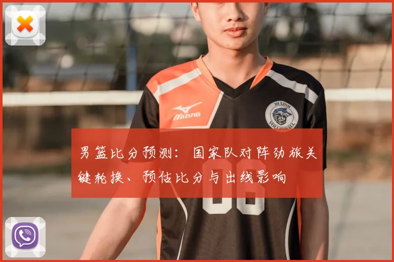 男篮比分预测:国家队对阵劲旅关键轮换、预估比分与出线影响