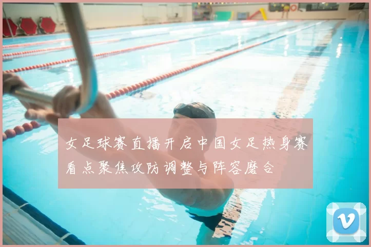 女足球赛直播开启中国女足热身赛看点聚焦攻防调整与阵容磨合
