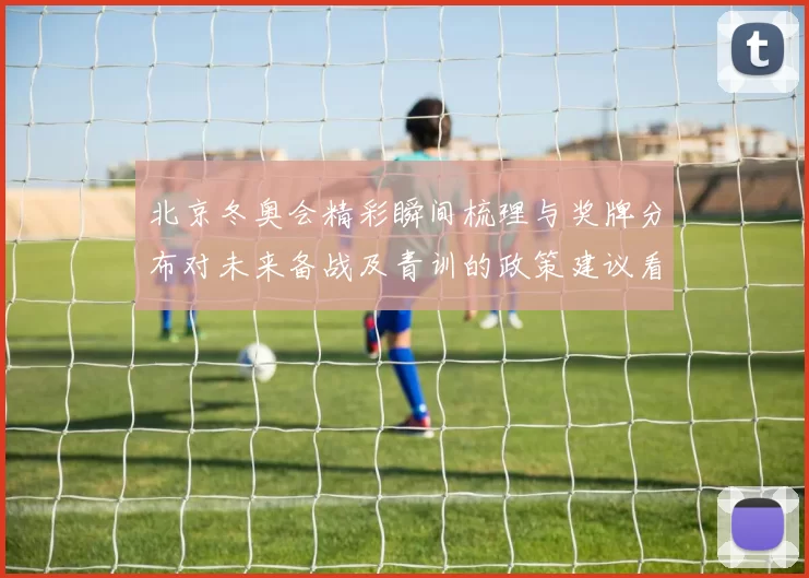 北京冬奥会精彩瞬间梳理与奖牌分布对未来备战及青训的政策建议看点