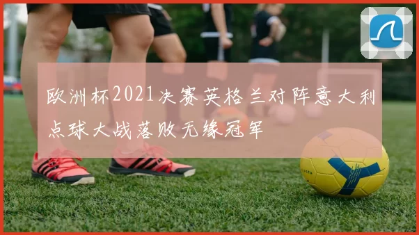 欧洲杯2021决赛英格兰对阵意大利点球大战落败无缘冠军