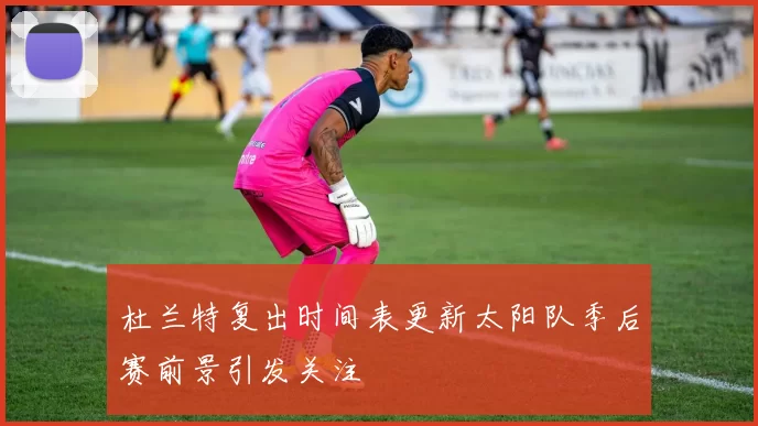 杜兰特复出时间表更新太阳队季后赛前景引发关注