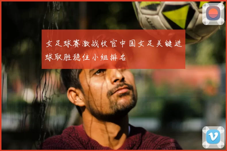 女足球赛激战收官中国女足关键进球取胜稳住小组排名
