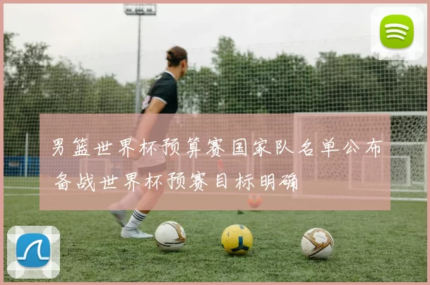 男篮世界杯预算赛国家队名单公布 备战世界杯预赛目标明确