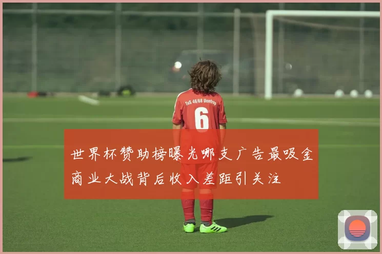 世界杯赞助榜曝光哪支广告最吸金商业大战背后收入差距引关注