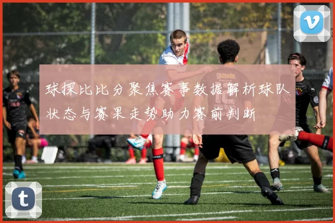球探比比分聚焦赛事数据解析球队状态与赛果走势助力赛前判断