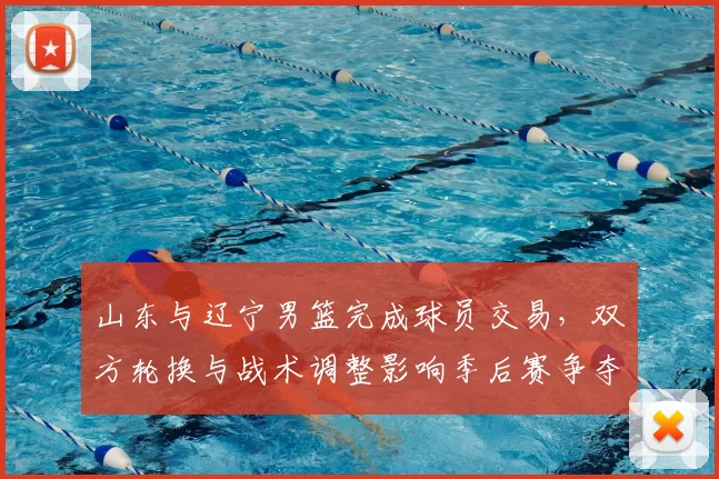 山东与辽宁男篮完成球员交易,双方轮换与战术调整影响季后赛争夺