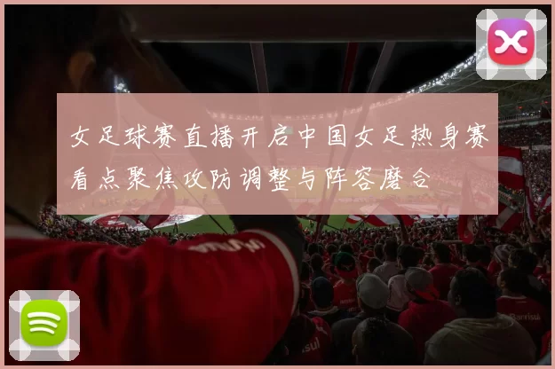 女足球赛直播开启中国女足热身赛看点聚焦攻防调整与阵容磨合
