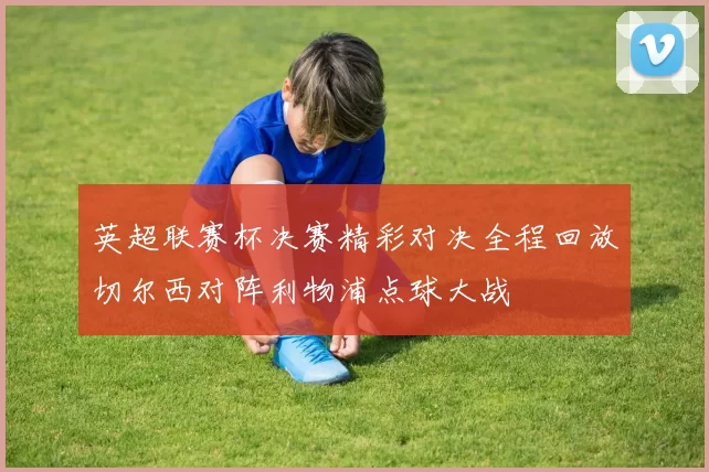 英超联赛杯决赛精彩对决全程回放切尔西对阵利物浦点球大战