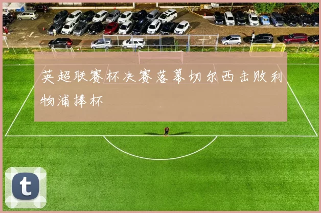 英超联赛杯决赛落幕切尔西击败利物浦捧杯