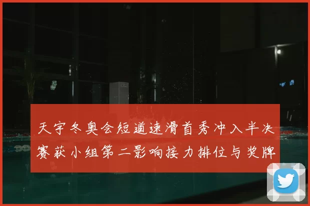 天宇冬奥会短道速滑首秀冲入半决赛获小组第二影响接力排位与奖牌前景