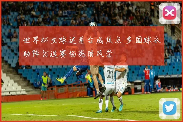 世界杯女球迷看台成焦点 多国球衣助阵打造赛场亮丽风景