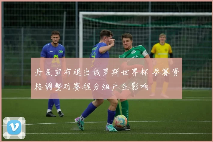 丹麦宣布退出俄罗斯世界杯 参赛资格调整对赛程分组产生影响