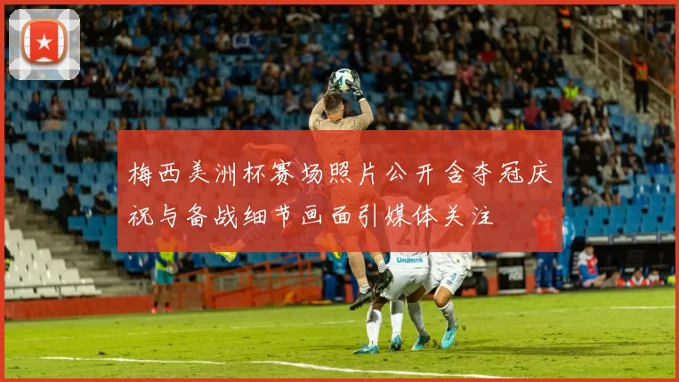 梅西美洲杯赛场照片公开含夺冠庆祝与备战细节画面引媒体关注